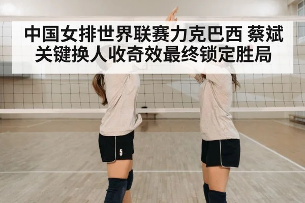 中国女排世界联赛力克巴西 蔡斌关键换人收奇效最终锁定胜局