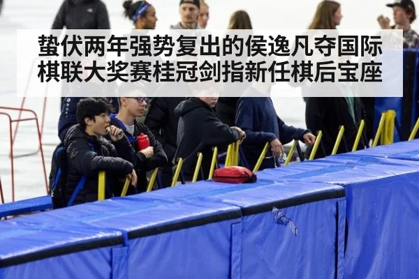 蛰伏两年强势复出的侯逸凡夺国际棋联大奖赛桂冠剑指新任棋后宝座