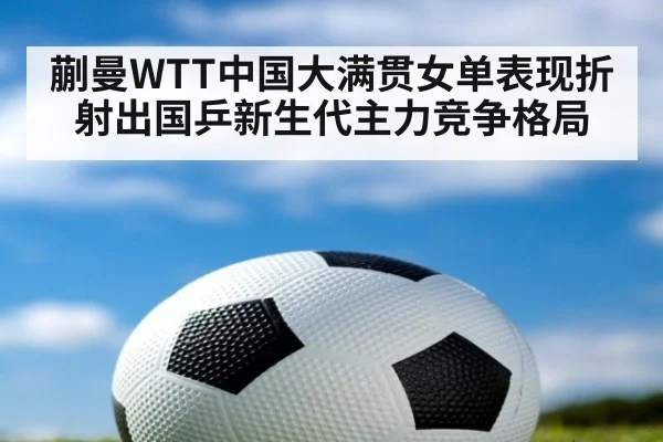 蒯曼WTT中国大满贯女单表现折射出国乒新生代主力竞争格局